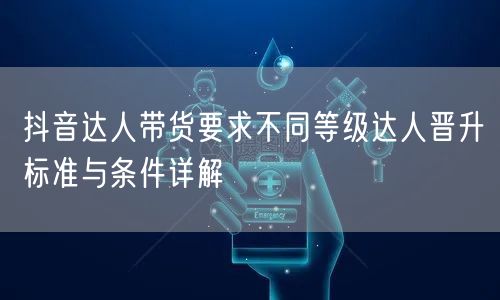 抖音达人带货要求不同等级达人晋升标准与条