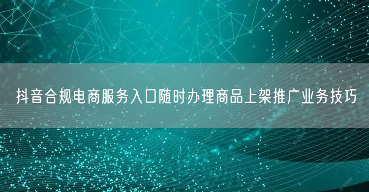 抖音合规电商服务入口随时办理商品上架推广