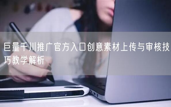 巨量千川推广官方入口创意素材上传与审核技