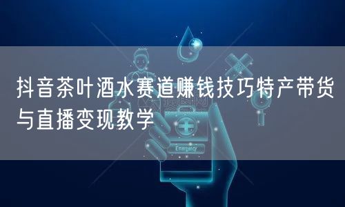 抖音茶叶酒水赛道赚钱技巧特产带货与直播变