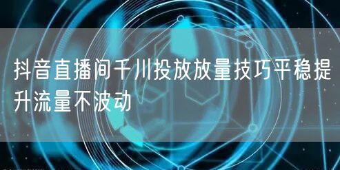 抖音直播间千川投放放量技巧平稳提升流量不