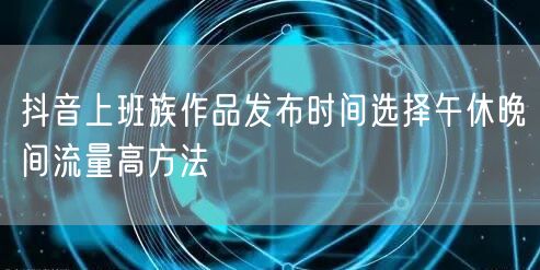 抖音上班族作品发布时间选择午休晚间流量高