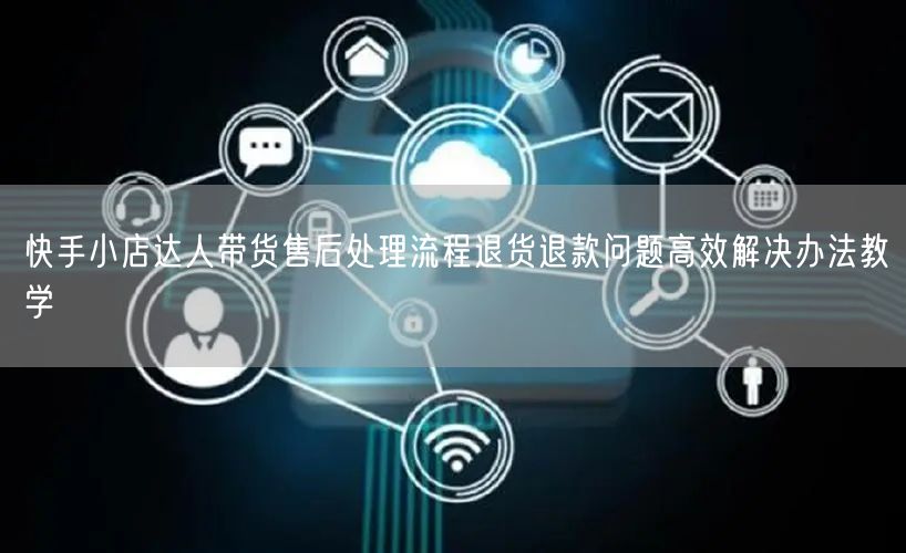 快手小店达人带货售后处理流程退货退款问题