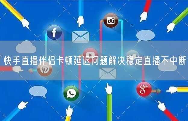 快手直播伴侣卡顿延迟问题解决稳定直播不中