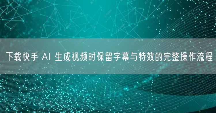 下载快手 AI 生成视频时保留字幕与特效