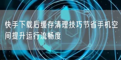 快手下载后缓存清理技巧节省手机空间提升运