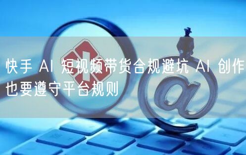 快手 AI 短视频带货合规避坑 AI 创