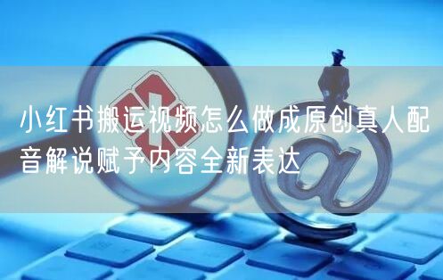 小红书搬运视频怎么做成原创真人配音解说赋