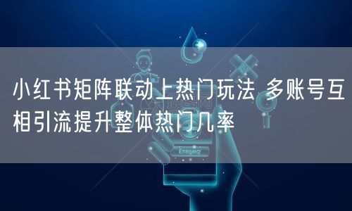 小红书矩阵联动上热门玩法 多账号互相引流