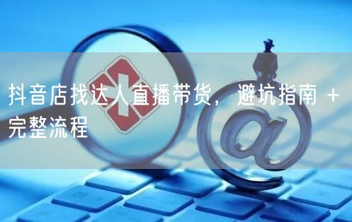 抖音店找达人直播带货，避坑指南 + 完整