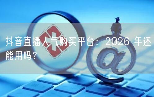 抖音直播人气购买平台：2026 年还能用