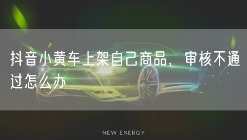 抖音小黄车上架自己商品，审核不通过怎么办