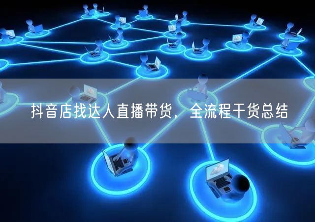 抖音店找达人直播带货，全流程干货总结